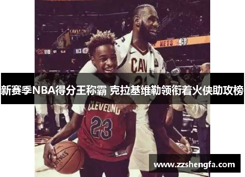 新赛季NBA得分王称霸 克拉基维勒领衔着火侠助攻榜
